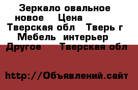 Зеркало овальное, новое. › Цена ­ 1 000 - Тверская обл., Тверь г. Мебель, интерьер » Другое   . Тверская обл.